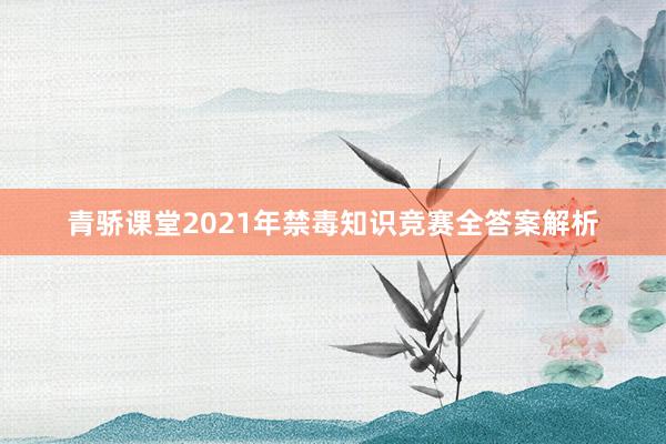 青骄课堂2021年禁毒知识竞赛全答案解析