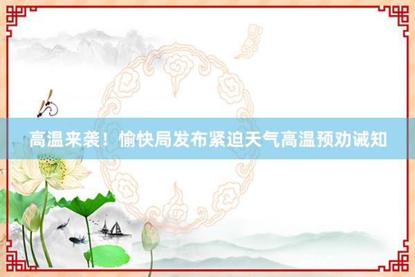 高温来袭！愉快局发布紧迫天气高温预劝诫知